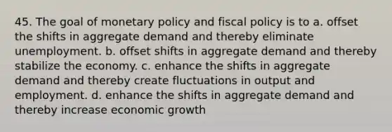 45. The goal of monetary policy and fiscal policy is to a. offset the shifts in aggregate demand and thereby eliminate unemployment. b. offset shifts in aggregate demand and thereby stabilize the economy. c. enhance the shifts in aggregate demand and thereby create fluctuations in output and employment. d. enhance the shifts in aggregate demand and thereby increase economic growth