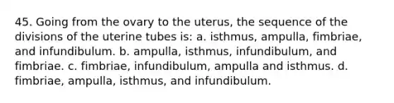 45. Going from the ovary to the uterus, the sequence of the divisions of the uterine tubes is: a. isthmus, ampulla, fimbriae, and infundibulum. b. ampulla, isthmus, infundibulum, and fimbriae. c. fimbriae, infundibulum, ampulla and isthmus. d. fimbriae, ampulla, isthmus, and infundibulum.