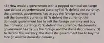 45) How would a government with a pegged nominal exchange rate defend an undervalued currency? A) To defend the currency, the domestic government has to buy the foreign currency and sell the domestic currency. B) To defend the currency, the domestic government has to sell the foreign currency and buy the domestic currency. C) To defend the currency, the domestic government has to buy the foreign and the domestic currency. D) To defend the currency, the domestic government has to buy the foreign and the domestic currency..