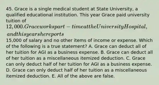 45. Grace is a single medical student at State University, a qualified educational institution. This year Grace paid university tuition of 12,000. Grace works part-time at the University Hospital, and this year she reports15,000 of salary and no other items of income or expense. Which of the following is a true statement? A. Grace can deduct all of her tuition for AGI as a business expense. B. Grace can deduct all of her tuition as a miscellaneous itemized deduction. C. Grace can only deduct half of her tuition for AGI as a business expense. D. Grace can only deduct half of her tuition as a miscellaneous itemized deduction. E. All of the above are false.