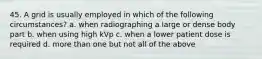 45. A grid is usually employed in which of the following circumstances? a. when radiographing a large or dense body part b. when using high kVp c. when a lower patient dose is required d. more than one but not all of the above