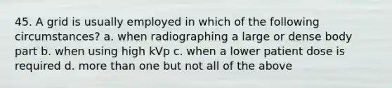 45. A grid is usually employed in which of the following circumstances? a. when radiographing a large or dense body part b. when using high kVp c. when a lower patient dose is required d. more than one but not all of the above