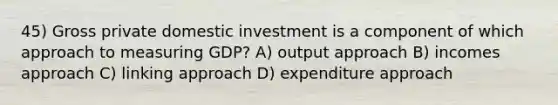 45) Gross private domestic investment is a component of which approach to measuring GDP? A) output approach B) incomes approach C) linking approach D) expenditure approach