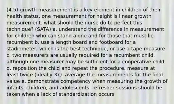 (4.5) growth measurement is a key element in children of their health status. one measurement for height is linear growth measurement. what should the nurse do to perfect this technique? (SATA) a. understand the difference in measurement for children who can stand alone and for those that must lie recumbent b. use a length board and footboard for a stadiometer, which is the best technique, or use a tape measure c. two measurers are usually required for a recumbent child, although one measurer may be sufficient for a cooperative child d. reposition the child and repeat the procedure. measure at least twice (ideally 3x). average the measurements for the final value e. demonstrate competency when measuring the growth of infants, children, and adolescents. refresher sessions should be taken when a lack of standardization occurs