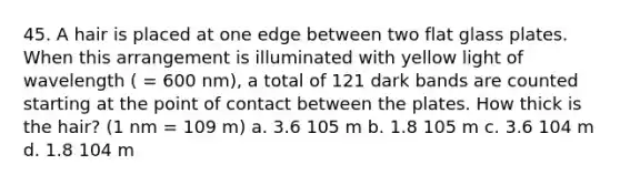 45. A hair is placed at one edge between two flat glass plates. When this arrangement is illuminated with yellow light of wavelength ( = 600 nm), a total of 121 dark bands are counted starting at the point of contact between the plates. How thick is the hair? (1 nm = 109 m) a. 3.6 105 m b. 1.8 105 m c. 3.6 104 m d. 1.8 104 m