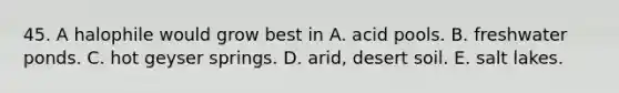 45. A halophile would grow best in A. acid pools. B. freshwater ponds. C. hot geyser springs. D. arid, desert soil. E. salt lakes.