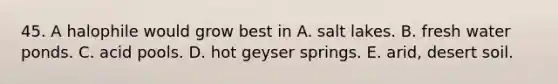 45. A halophile would grow best in A. salt lakes. B. fresh water ponds. C. acid pools. D. hot geyser springs. E. arid, desert soil.