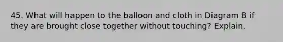 45. What will happen to the balloon and cloth in Diagram B if they are brought close together without touching? Explain.