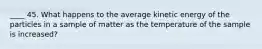 ____ 45. What happens to the average kinetic energy of the particles in a sample of matter as the temperature of the sample is increased?