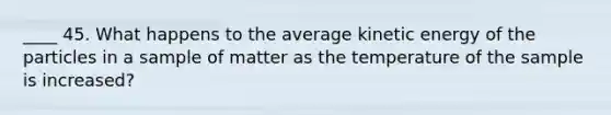 ____ 45. What happens to the average kinetic energy of the particles in a sample of matter as the temperature of the sample is increased?