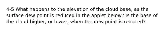 4-5 What happens to the elevation of the cloud base, as the surface dew point is reduced in the applet below? Is the base of the cloud higher, or lower, when the dew point is reduced?