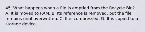 45. What happens when a file is emptied from the Recycle Bin? A. It is moved to RAM. B. Its reference is removed, but the file remains until overwritten. C. It is compressed. D. It is copied to a storage device.