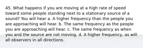 45. What happens if you are moving at a high rate of speed toward some people standing next to a stationary source of a sound? You will hear a. A higher frequency than the people you are approaching will hear. b. The same frequency as the people you are approaching will hear. c. The same frequency as when you and the source are not moving. d. A higher frequency, as will all observers in all directions.