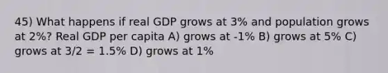 45) What happens if real GDP grows at 3% and population grows at 2%? Real GDP per capita A) grows at -1% B) grows at 5% C) grows at 3/2 = 1.5% D) grows at 1%