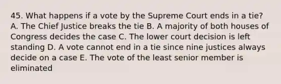 45. What happens if a vote by the Supreme Court ends in a tie? A. The Chief Justice breaks the tie B. A majority of both houses of Congress decides the case C. The lower court decision is left standing D. A vote cannot end in a tie since nine justices always decide on a case E. The vote of the least senior member is eliminated