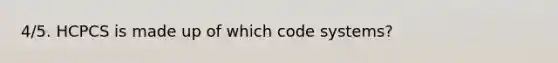 4/5. HCPCS is made up of which code systems?