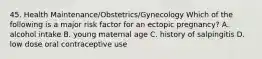 45. Health Maintenance/Obstetrics/Gynecology Which of the following is a major risk factor for an ectopic pregnancy? A. alcohol intake B. young maternal age C. history of salpingitis D. low dose oral contraceptive use