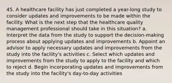 45. A healthcare facility has just completed a year-long study to consider updates and improvements to be made within the facility. What is the next step that the healthcare quality management professional should take in this situation? a. Interpret the data from the study to support the decision-making process about applying updates and improvements b. Appoint an advisor to apply necessary updates and improvements from the study into the facility's activities c. Select which updates and improvements from the study to apply to the facility and which to reject d. Begin incorporating updates and improvements from the study into the facility's day-to-day activities