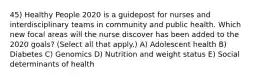 45) Healthy People 2020 is a guidepost for nurses and interdisciplinary teams in community and public health. Which new focal areas will the nurse discover has been added to the 2020 goals? (Select all that apply.) A) Adolescent health B) Diabetes C) Genomics D) Nutrition and weight status E) Social determinants of health