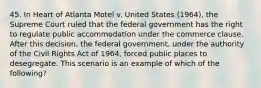 45. In Heart of Atlanta Motel v. United States (1964), the Supreme Court ruled that the federal government has the right to regulate public accommodation under the commerce clause. After this decision, the federal government, under the authority of the Civil Rights Act of 1964, forced public places to desegregate. This scenario is an example of which of the following?