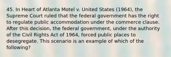 45. In Heart of Atlanta Motel v. United States (1964), the Supreme Court ruled that the federal government has the right to regulate public accommodation under the commerce clause. After this decision, the federal government, under the authority of the Civil Rights Act of 1964, forced public places to desegregate. This scenario is an example of which of the following?