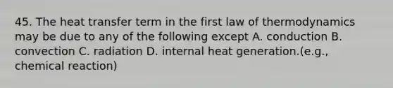 45. The heat transfer term in the first law of thermodynamics may be due to any of the following except A. conduction B. convection С. radiation D. internal heat generation.(e.g., chemical reaction)