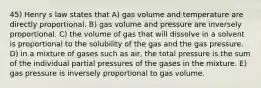 45) Henry s law states that A) gas volume and temperature are directly proportional. B) gas volume and pressure are inversely proportional. C) the volume of gas that will dissolve in a solvent is proportional to the solubility of the gas and the gas pressure. D) in a mixture of gases such as air, the total pressure is the sum of the individual partial pressures of the gases in the mixture. E) gas pressure is inversely proportional to gas volume.