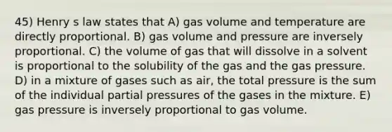 45) Henry s law states that A) gas volume and temperature are directly proportional. B) gas volume and pressure are inversely proportional. C) the volume of gas that will dissolve in a solvent is proportional to the solubility of the gas and the gas pressure. D) in a mixture of gases such as air, the total pressure is the sum of the individual partial pressures of the gases in the mixture. E) gas pressure is inversely proportional to gas volume.