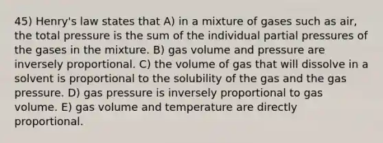 45) Henry's law states that A) in a mixture of gases such as air, the total pressure is the sum of the individual partial pressures of the gases in the mixture. B) gas volume and pressure are inversely proportional. C) the volume of gas that will dissolve in a solvent is proportional to the solubility of the gas and the gas pressure. D) gas pressure is inversely proportional to gas volume. E) gas volume and temperature are directly proportional.