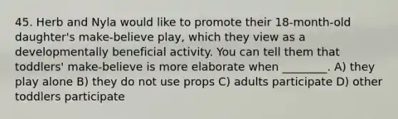 45. Herb and Nyla would like to promote their 18-month-old daughter's make-believe play, which they view as a developmentally beneficial activity. You can tell them that toddlers' make-believe is more elaborate when ________. A) they play alone B) they do not use props C) adults participate D) other toddlers participate