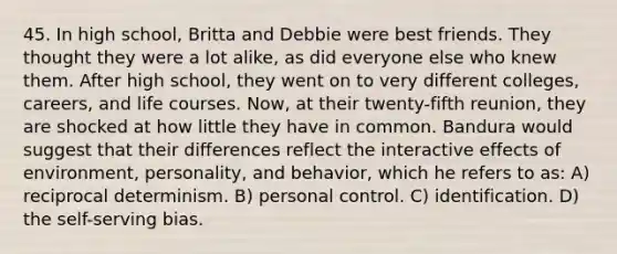 45. In high school, Britta and Debbie were best friends. They thought they were a lot alike, as did everyone else who knew them. After high school, they went on to very different colleges, careers, and life courses. Now, at their twenty-fifth reunion, they are shocked at how little they have in common. Bandura would suggest that their differences reflect the interactive effects of environment, personality, and behavior, which he refers to as: A) reciprocal determinism. B) personal control. C) identification. D) the self-serving bias.