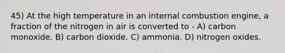 45) At the high temperature in an internal combustion engine, a fraction of the nitrogen in air is converted to - A) carbon monoxide. B) carbon dioxide. C) ammonia. D) nitrogen oxides.