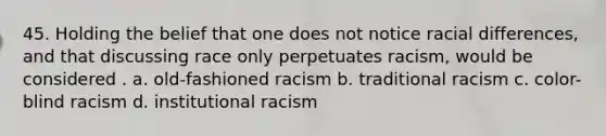 45. Holding the belief that one does not notice racial differences, and that discussing race only perpetuates racism, would be considered . a. old-fashioned racism b. traditional racism c. color-blind racism d. institutional racism