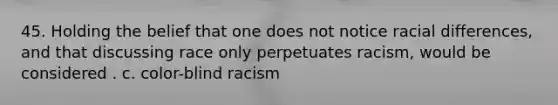 45. Holding the belief that one does not notice racial differences, and that discussing race only perpetuates racism, would be considered . c. color-blind racism