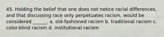 45. Holding the belief that one does not notice racial differences, and that discussing race only perpetuates racism, would be considered ______. a. old-fashioned racism b. traditional racism c. color-blind racism d. institutional racism