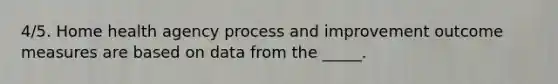 4/5. Home health agency process and improvement outcome measures are based on data from the _____.