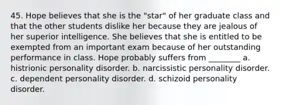 45. Hope believes that she is the "star" of her graduate class and that the other students dislike her because they are jealous of her superior intelligence. She believes that she is entitled to be exempted from an important exam because of her outstanding performance in class. Hope probably suffers from ________ a. histrionic personality disorder. b. narcissistic personality disorder. c. dependent personality disorder. d. schizoid personality disorder.