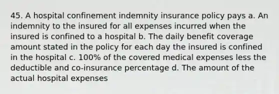 45. A hospital confinement indemnity insurance policy pays a. An indemnity to the insured for all expenses incurred when the insured is confined to a hospital b. The daily benefit coverage amount stated in the policy for each day the insured is confined in the hospital c. 100% of the covered medical expenses less the deductible and co-insurance percentage d. The amount of the actual hospital expenses