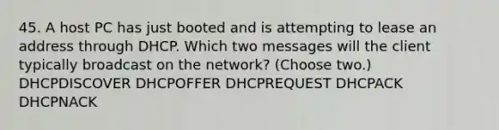 45. A host PC has just booted and is attempting to lease an address through DHCP. Which two messages will the client typically broadcast on the network? (Choose two.) DHCPDISCOVER DHCPOFFER DHCPREQUEST DHCPACK DHCPNACK