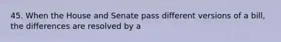 45. When the House and Senate pass different versions of a bill, the differences are resolved by a