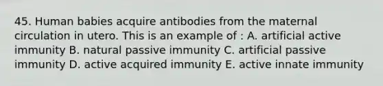 45. Human babies acquire antibodies from the maternal circulation in utero. This is an example of : A. artificial active immunity B. natural passive immunity C. artificial passive immunity D. active acquired immunity E. active innate immunity