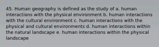 45. Human geography is defined as the study of a. human interactions with the physical environment b. human interactions with the cultural environment c. human interactions with the physical and cultural environments d. human interactions within the natural landscape e. human interactions within the physical landscape