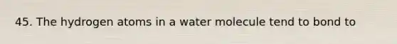 45. The hydrogen atoms in a water molecule tend to bond to