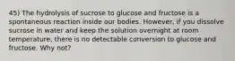 45) The hydrolysis of sucrose to glucose and fructose is a spontaneous reaction inside our bodies. However, if you dissolve sucrose in water and keep the solution overnight at room temperature, there is no detectable conversion to glucose and fructose. Why not?