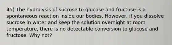 45) The hydrolysis of sucrose to glucose and fructose is a spontaneous reaction inside our bodies. However, if you dissolve sucrose in water and keep the solution overnight at room temperature, there is no detectable conversion to glucose and fructose. Why not?