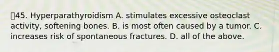 45. Hyperparathyroidism A. stimulates excessive osteoclast activity, softening bones. B. is most often caused by a tumor. C. increases risk of spontaneous fractures. D. all of the above.