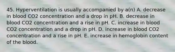 45. Hyperventilation is usually accompanied by a(n) A. decrease in blood CO2 concentration and a drop in pH. B. decrease in blood CO2 concentration and a rise in pH. C. increase in blood CO2 concentration and a drop in pH. D. increase in blood CO2 concentration and a rise in pH. E. increase in hemoglobin content of the blood.