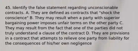 45. Identify the false statement regarding unconscionable contracts. A. They are defined as contracts that "shock the conscience" B. They may result when a party with superior bargaining power imposes unfair terms on the other party C. They may result from the fact that one of the parties did not truly understand a clause of the contract D. They are provisions in a contract that attempts to relieve one party from liability for the consequences of his/her own negligence