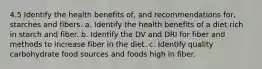 4.5 Identify the health benefits of, and recommendations for, starches and fibers. a. Identify the health benefits of a diet rich in starch and fiber. b. Identify the DV and DRI for fiber and methods to increase fiber in the diet. c. Identify quality carbohydrate food sources and foods high in fiber.