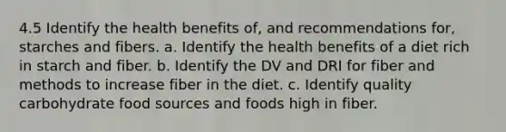 4.5 Identify the health benefits of, and recommendations for, starches and fibers. a. Identify the health benefits of a diet rich in starch and fiber. b. Identify the DV and DRI for fiber and methods to increase fiber in the diet. c. Identify quality carbohydrate food sources and foods high in fiber.